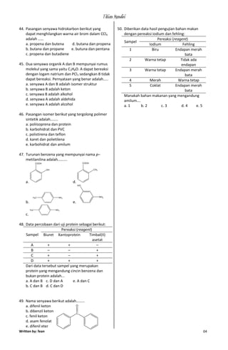 Titian Mandiri
Written by: fean 04
44. Pasangan senyawa hidrokarbon berikut yang
dapat menghilangkan warna air brom dalam CCl4
adalah ……
a. propena dan butena d. butana dan propena
b. butana dan propane e. butuna dan pentana
c. propena dan butadiene
45. Dua senyawa organik A dan B mempunyai rumus
molekul yang sama yaitu C3H8O. A dapat bereaksi
dengan logam natrium dan PCl3 sedangkan B tidak
dapat bereaksi. Pernyataan yang benar adalah…..
a. senyawa A dan B adalah isomer struktur
b. senyawa B adalah keton
c. senyawa B adalah alkohol
d. senyawa A adalah aldehida
e. senyawa A adalah alcohol
46. Pasangan isomer berikut yang tergolong polimer
sintetik adalah……..
a. poliisoprena dan protein
b. karbohidrat dan PVC
c. polistirena dan teflon
d. karet dan polietilena
e. karbohidrat dan amilum
47. Turunan benzena yang mempunyai nama p–
metilanilina adalah……….
a.
COOH
OH
d.
COOH
CH3
b.
NH2H3C
e.
NH2
HO
c.
NO2H3C
48. Data percobaan dari uji protein sebagai berikut:
Sampel
Pereaksi (reagent)
Biuret Xantoprotein Timbal(II)
asetat
A + + –
B – – +
C + – +
D + + +
Dari data tersebut sampel yang merupakan
protein yang mengandung cincin benzena dan
bukan protein adalah...
a. A dan B c. D dan A e. A dan C
b. C dan B d. C dan D
49. Nama senyawa berikut adalah………
a. difenil keton
b. dibenzil keton
c. fenil keton
d. asam fenolat
e. difenil eter
50. Diberikan data hasil pengujian bahan makan
dengan pereaksi iodium dan fehling:
Sampel
Pereaksi (reagent)
Iodium Fehling
1 Biru Endapan merah
bata
2 Warna tetap Tidak ada
endapan
3 Warna tetap Endapan merah
bata
4 Merah Warna tetap
5 Coklat Endapan merah
bata
Manakah bahan makanan yang mengandung
amilum….
a. 1 b. 2 c. 3 d. 4 e. 5
C
-
O
 