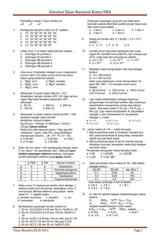 Simulasi Ujian Nasional Kimia SMA
Perhatikan notasi 3 unsur berikut ini:
26X 29Y 35Z
1. Konfigurasi electron untuk ion X3+
adalah…
a. 1s2
2s2
2p6
3s2
3p6
3d6
4s2
b. 1s2
2s2
2p6
3s2
3p6
3d4
4s2
c. 1s2
2s2
2p6
3s2
3p6
3d3
4s2
d. 1s2
2s2
2p6
3s2
3p6
3d9
4s1
e. 1s2
2s2
2p6
3s2
3p6
3d5
2. Letak unsur Y di dalam tabel periodic adalah…
a. Golongan IA periode 4
b. Golongan IA periode 5
c. Golongan IIB periode 4
d. Golongan IIB periode 5
e. Golongan IIB periode 3
3. Jika unsur Z berikatan dengan unsur magnesium
(nomor atom 12) maka rumus kimia dan jenis
ikatan yang terbentuk adalah…
a. MgZ, ionic d. MgZ2, kovalen
b. MgZ2, ionic e. Mg2Z, kovalen
c. Mg2Z, ionic
4. Sebanyak 2,4 gram logam Mg (Ar = 24 )
direaksikan dengan larutan HCl 1 M. Agar semua
logam Mg habis bereaksi diperlukan HCl
sebanyak ........
a . 50 mL c. 250 mL e. 200 mL
b . 100 mL d. 400 mL
5. Sebanyak 5,3 gram natrium karbonat (Mr = 106)
bereaksi dengan asam klorida
berlebihan menurut reaksi :
Na2CO3(s) + HCl(aq)  NaCl(aq) + H2O(l) +
CO2(g) (belum setara)
Pada suhu dan tekanan sama, 1 liter gas NO
massanya 1 gram. Gas CO2 yang dihasilkan
mempunyai volume ... (Ar : N = 14, O = 16)
a. 0,05 liter c. 0,30 liter e. 0,20 L
b .0,10 liter d. 1,50 liter
6. Atom Xe (no. atom = 54) bersenyawa dengan atom
F (no. atom = 9) membentuk XeF4. Menurut teori
tolakan pasangan elektron tentang hubungan
jumlah pasangan elektron yang benar adalah….
∑ PEB ∑ PEI Bentuk molekul
A. 0 6 Oktahedron
B. 1 5 Piramida tetragonal
C. 2 4 Segiempat planar
D. 0 4 Tetrahedron
E. 0 5 Trigonal bipiramidal
7. Kalau unsur X mempunyai stuktur atom dengan 1
elektron pada kulit terluarnya, sedangkan unsur Y
mempunyai affinitas elektron yang besar, maka
ikatan X – Y adalah ikatan ………..
a. kovalen koordinat c. Kovalen e. ion
b. homopolar d. semipolar
8. Berdasarkan pasangan larutan berikut ini :
1. 50 mL CH3COOH 0,2 M dan 50 mL NaOH 0,1 M
2. 50 mL CH3COOH 0,2 M dan 100 mL NaOH 0,1
M
3. 50 mL H2CO3 0,2 M dan 100 mL NH3 (aq) 0,1 M
4. 50 mL HCl 0,1 M dan 50 mL NH3(aq) 0,2 M
5. 50 mL HCl 0,1 M dan 50 mL NaOH 0,2 M
Pasangan-pasangan yang pH-nya tidak akan
berubah apabila ditambah sedikit larutan basa kuat
atau asam kuat adalah ....
a . 1 dan 2 c. 2 dan 3 e. 1 dan 4
b. 1 dan 3 d. 1 dan 5
9. Harga pH larutan NH3 0,1 M (Kb = 1,0 x 10-5
)
adalah ....
a. 3 b. 11 c. 5 d. 12 e. 8
10. Larutan jenuh senyawa hidroksida dari suatu
logam M, memiliki rumus M(OH)3 dan mempunyai
pH 9. maka Ksp dari senyawa itu adalah.....
a. 3,3 x 10-21
c. 3 x 10-36
e. 1 x 10-10
b. 3 x 10-20
d. 3,3 x 10-37
11. Diketahui data energi ikatan rata-rata sebagai
berikut :
H - H = 436 kJ/mol
N - H = 391 kJ/mol
Kalor yang diperlukan untuk menguraikan 34
gram NH3 (Mr = 17) menjadi unsur-unsur
adalah .......
a. 48,5 kJ/mol c. 194 kJ/mol e. 145,5 kJ/mol
b.97,0 kJ/mol d. 242,5 kJ/mol
12. Laju reaksi didefinisikan sebagai besarnya
pengurangan konsentrasi reaktan atau besarnya
penambahan konsentrasi produk tiap satuan
waktu. Jika pada reaksi ½ N2 (g) + 3/2 H2 (g) →
NH3 (g). Laju reaksi berdasarkan N2 dinyatakan
sebagai rN dan berdasarkan H2 dinyatakan
sebagai rH, maka
a. rN = rH c. rN = 1/3 rH e. rN = 3/4 rH
b. rN = 1/2 rH d. rN = 2/3 rH
13. Untuk reaksi (A + B → hasil) ternyata :
1. Bila konsentrasi awal A dinaikkan menjadi dua
kali, pada konsentrasi B yang tetap, kecepatan
reaksi dua kali lebih besar
2. Bila konsentrasi awal A dan B masing-masing
dinaikkan dua kali, kecepatan reaksi jadi delapan
kali lebih besar
Persamaan kecepatan reaksi tersebut ialah …
a. k [A] c. k [A] [B] e. k [A] [B]
b. k [A]2 d. k [A] 2
[B] 2
14. Data percobaan untuk reaksi A+ B→ AB adalah
sebagai berikut:
[A] (M) [B] (M) laju (M s-1
)
0,1 0,05 20
0,3 0,05 180
0,1 0,2 320
orde reaksi terhadap A dan B adalah.......
a. 2 & 4 c. 2 & 1 e. 1 & 1
b. 2 & 2 d. 1 & 2
15. K1 dan K2 adalah tetapan kesetimbangan reaksi
berikut:
K1 2NO(g) N2(g) + O2(g)
K2 N2O(g) N2(g) + ½ O2(g)
tetapan kesetimbangan untuk reaksi:
N2O(g) + ½ O2(g) 2NO(g) adalah...........
a. K1/K2 b. K2/K1 c. K2/K1
2
d. K1 x K2 e. K1
2
x K2
Titian Mandiri/2010-2011 Page 1
 