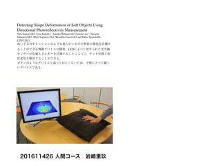 Detecting Shape Deformation of Soft Objects Using
Directional Photoreﬂectivity Measurement
Yuta Sugiura1&2, Gota Kakehi1 , Anusha Withana1&2, Calista Lee1 , Daisuke
Sakamoto2&3, Maki Sugimoto1&2, Masahiko Inami1&2 and Takeo Igarashi2&
UIST 2011
ぬいぐるみやクッションのような柔らかいものの形状の変化を計測す
ることができる無線デバイスの開発。LEDによって発せられた光をIR
センサーが反射エネルギーを計測することによって、タッチ位置と形
状変化を検出することができる。
ボタンのようなデバイスと違ってかたくないため、子供にとって優し
いデバイスである。
201611426 人間コース 岩崎里玖
 