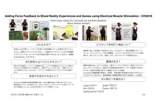 Adding Force Feedback to Mixed Reality Experiences and Games using Electrical Muscle Stimulation - CHI2018
Pedro Lopes, Sijing You, Alexandra Ion and Patric Baudisch
(Hasso Plattner Institute)
どんなもの？
先行研究と比べてどこがすごい？
技術や手法のキモはどこ？
議論はある？
次に読むべき論文は？
EMSによる力覚フィードバックを用いたMR体験とゲームを高めるモバイルシ
ステム。仮想オブジェクトだけでなく、小道具やアプライアンスなどの物理的
オブジェクトでも、ユーザーの手が自由に操作できるようにしながら、物理的
な力を加えることができる。
MRにおける触覚フィードバックの課題である，ユーザーが物理的なオブジェクトに触れら
れるように手を開放することを実現した。仮想オブジェクトだけでなく，物理オブジェク
トにも制約を与えることができる。ソフトウェアを更新するだけでデバイスのUIを変更で
きる。
HoloLensと医療用の電気刺激装置を使用。10本の電極を腕および肩に取り付けている。
電気刺激のパラメータの例を示した。ホロレンズのビジュアルトラッキングを用いてユーザ
の手の追跡をしている。Unity3DのEMSライブラリを提供している。
どうやって有効だと検証した？
現実感と楽しさを評価。EMSありとなし。3つのタスク。家具の配置タスク。パ
チンコ。バランスゲーム。12名の被験者。リアリティは3つのタスクについて有意
差あり。楽しさについては，家具とパチンコタスクについて有意差が出た。
無線の実装にはレイテンシがある。力覚フィードバックのみで，指先にテクスチャ
をレンダリングできない。誇張された触覚効果はMRでユーザーを錯覚させるのに
不十分。実世界の物理に基づいた触覚にすることを提案。
futurework:電極配置の単純化・自動化，身体姿勢や筋肉疲労の変化に対するシス
テムのロバスト性の向上、誘発随意筋と随意筋収縮を区別する制御ループの設計。
Lopes CHI17 Sodhi TOG13
Kim CHI16 Carter UIST13
Hettiarachchi CHI16
201611428 蛭子綾花 #4 (人間コース) 23
 