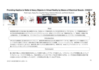 Providing Haptics to Walls & Heavy Objects in Virtual Reality by Means of Electrical Muscle - CHI2017
Abst
Introduction
Conclusion
仮想現実の壁やその他の重い物に触覚を与える。EMSによって物体を押したときの反作用力をユーザに与える。ユーザ調査参加者はさ
まざまなEMS効果を備えたオブジェクトとインタラクションした。反発とソフトデザインは「通過を妨げる」と「現実的」の観点で高
い評価を得た。2つ目の調査では，すべてのオブジェクトがEMS効果を提供するVR空間の探索によってアプローチの有効性を実証。
VRにおける現実感と没入感の次のステップとして，仮想世界の物性を伝えるために触覚をサポートすべき。軽量オブジェクトの触覚のシミュ
レートはかなり進歩してきたが，家具や壁などの重い物体に触覚を加えることは困難。シミュレートしたとしても，固有感覚システムが抵抗
の欠如をユーザに伝えてしまうので，物体を押し通そうとすると錯覚は失敗する。本研究では，本当にウェアラブルなフォーム・ファクタで
重いオブジェクトをレンダリングする方法を探る。
重い物体や静止した物体の触覚をEMSによって表現する新しいアプローチを紹介した。リアルウォーキングVR環境に適したウェア
ラブルフォーム・ファクタで実現した。今後の研究としてこのアプローチをARで探求する予定。ユーザの指先が物理的な物体や壁
に自由にふれることを可能としているので，この技術はARに適しているはずである。
201611428 蛭子綾花 #4 (人間コース)
24
Pedro Lopes, Sijing You, Lung-Pan Cheng, Sebastian Marwecki, and Patrick Baudisch
(Hasso Plattner Institute)
 