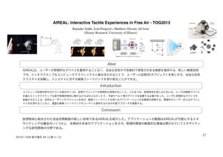AIREAL: Interactive Tactile Experiences in Free Air - TOG2013
Abst
Introduction
Conclusion
AIREALは、ユーザーが物理的なデバイスを着用することなく、自由な空気中で効果的で表現力のある触感を提供する、新しい触覚技術
です。インタラクティブなコンピュータグラフィックスと組み合わせることで、ユーザーに仮想3Dオブジェクトを感じさせ、自由な空気
テクスチャを体験し、ジェスチャに対する触覚フィードバックを受け取ることができる。
コンピュータ拡張世界の欠けている部分の1つは、仮想オブジェクトの物理的な感覚がないこと。これまでは，仮想物体を感じるためには、ユーザは触覚デバイス
を備えたインタラクティブな面や物理的物体に触れなければならなかったり，手袋やベルト等のデバイスを装着する必要があった。ユーザに物理的なデバイスを
装着させることは、自然なユーザインタラクションを妨げ、触覚フィードバックを用いるアプリケーションの全範囲を制限する。環境内のユーザーまたはオブジェ
クトを計測することなく、豊富な触覚フィードバックをユーザーに提供するための代替アプローチを提案する。
仮想物体に結合された自由空間触覚の新しい技術であるAIREALを紹介した。アプリケーションの範囲はAIREALが可能にするエキ
サイティングな機会のいくつかと，未検討の未来のアプリケーションを示す。物理的環境の触覚的な増強は開かれていてエキサイティ
ングな研究開発の分野である。
201611428 蛭子綾花 #4 (人間コース)
27
Rajinder Sodhi, Ivan Poupyrev, Matthew Glisson, Ali Israr 
(Disney Research, University of Illinois)
 