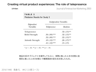 Creating virtual product experiences: The role of telepresence
LR Klein
商品の3Dオブジェクトを操作してもらい、実際に触ったときの状態と仮
想的に触ったときの状態とで購買意欲の変化を計測したもの。
201611448 高倉 礼 #4-2 (人間コース)
Journal of Interactive Marketing 2003
 