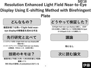 どんなもの？ どうやって検証した？
先行研究と比べて
技術のキモは？
議論
次に読む論文
伊藤
 
Resolution Enhanced Light Field Near-to-Eye
Display Using E-shifting Method with Birefringent
Plate
複屈折板？を用いてlight ﬁeld near-
eye displayの解像度を高める手法
レンズアレイを用いたlight ﬁeld near-eye displayは解
像度が低い 
ピンホールアレイベースのlight ﬁeld near-eye display
は解像度，FOVはいいが，光効率が悪い
複屈折板とTN板にを用いた時分割多重化,半画素
画像シフト 
Will Allenの提唱したwobulationに似ている
元のlight ﬁeld near-eye displayに適応し，USAF
1951を投影して撮影することで空間分解能が6.3ppd
から8.6ppdになることを確認した
特になし
!3
SID 18
 