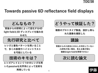 どんなもの？ どうやって検証した？
先行研究と比べて
技術のキモは？
議論
次に読む論文
伊藤
 
 
Towards passive 6D reﬂectance ﬁeld displays
背後からの照明によって変化する4D
light ﬁeldと2D ディスプレイを組み合
わせた
レンズと着色パターンを用いること
で，多くの表現やハイコントラスト
を可能にしている
レンズアレイといくつかのレンズを用
いたpassiveな光学系によって反射を
再現している
複数のプロトタイプ製造，設計し得ら
れた画像を撮影した
背面からの入射光にのみしか対応していない 
入射角が浅い場合，見える像が歪む 
複雑なlight ﬁeldを再現できない
!6
TOG 08
 