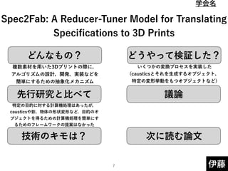 どんなもの？ どうやって検証した？
先行研究と比べて
技術のキモは？
議論
次に読む論文
伊藤
 
 
Spec2Fab: A Reducer-Tuner Model for Translating
Speciﬁcations to 3D Prints
複数素材を用いた3Dプリントの際に，
アルゴリズムの設計，開発，実装などを
簡単にするための抽象化メカニズム
特定の目的に対する計算機処理はあったが，
causticsや影，物体の形状変形など，目的のオ
ブジェクトを得るための計算機処理を簡単にす
るためのフレームワークの提案はなかった
いくつかの変換プロセスを実装した
(causticsとそれを生成するオブジェクト，
特定の変形挙動をもつオブジェクトなど) 
!7
学会名
 