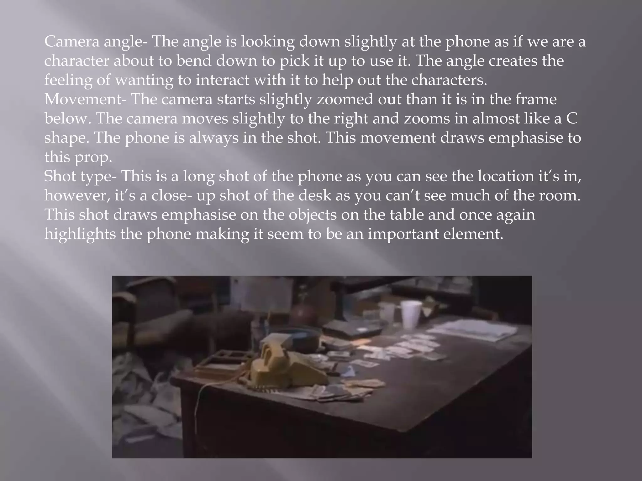 Camera angle- The angle is looking down slightly at the phone as if we are a
character about to bend down to pick it up to use it. The angle creates the
feeling of wanting to interact with it to help out the characters.
Movement- The camera starts slightly zoomed out than it is in the frame
below. The camera moves slightly to the right and zooms in almost like a C
shape. The phone is always in the shot. This movement draws emphasise to
this prop.
Shot type- This is a long shot of the phone as you can see the location it’s in,
however, it’s a close- up shot of the desk as you can’t see much of the room.
This shot draws emphasise on the objects on the table and once again
highlights the phone making it seem to be an important element.
 