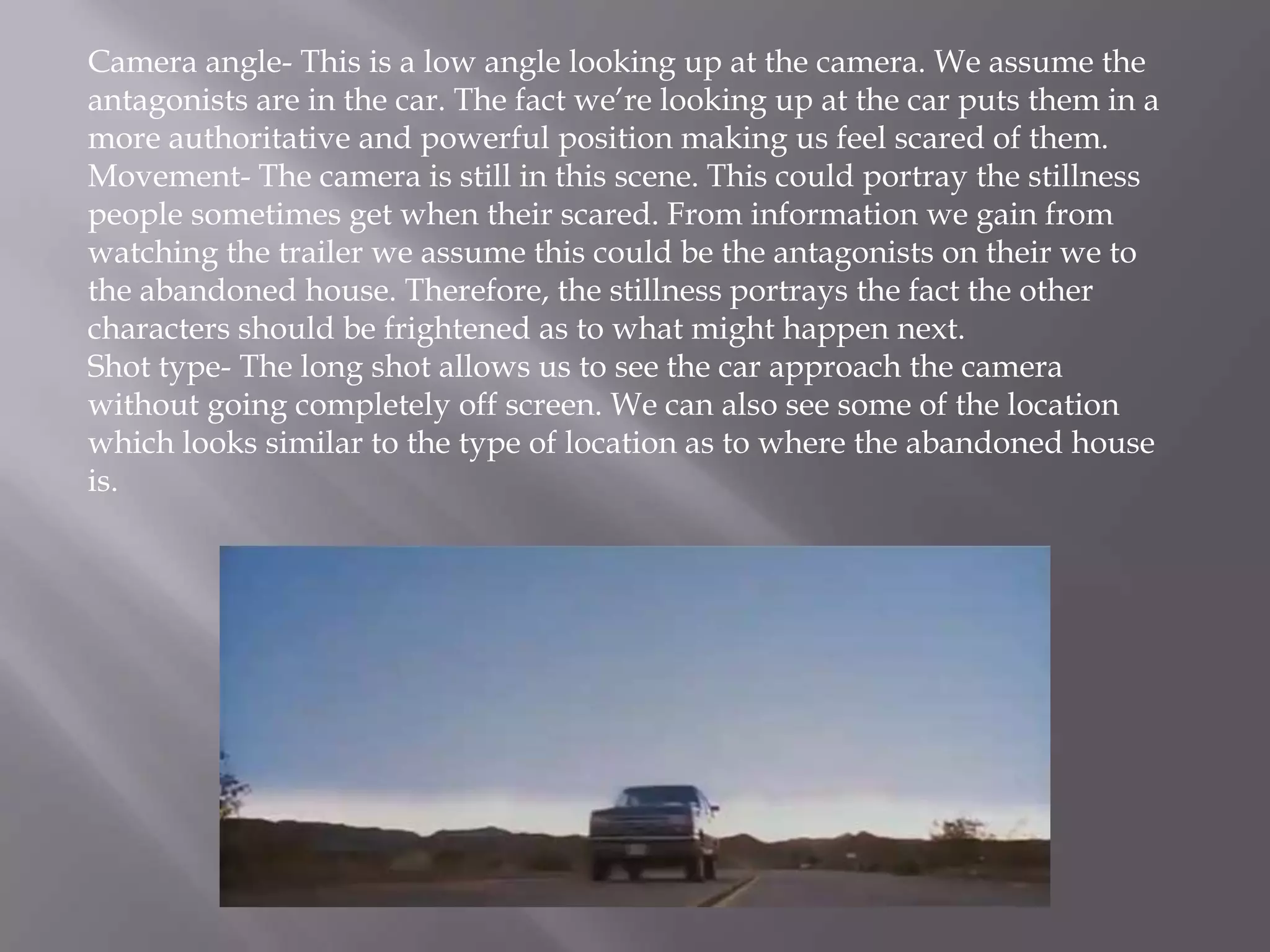 Camera angle- This is a low angle looking up at the camera. We assume the
antagonists are in the car. The fact we’re looking up at the car puts them in a
more authoritative and powerful position making us feel scared of them.
Movement- The camera is still in this scene. This could portray the stillness
people sometimes get when their scared. From information we gain from
watching the trailer we assume this could be the antagonists on their we to
the abandoned house. Therefore, the stillness portrays the fact the other
characters should be frightened as to what might happen next.
Shot type- The long shot allows us to see the car approach the camera
without going completely off screen. We can also see some of the location
which looks similar to the type of location as to where the abandoned house
is.
 