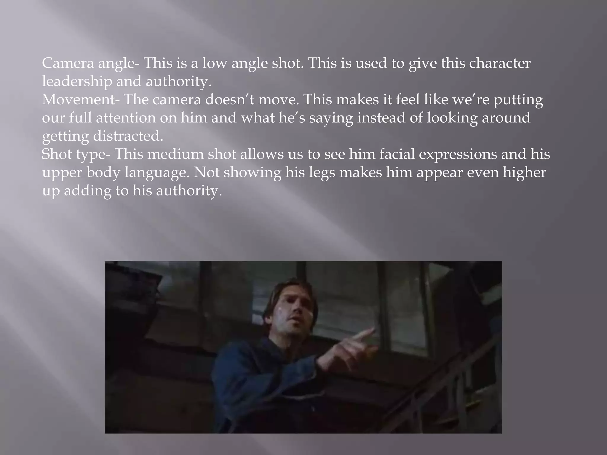 Camera angle- This is a low angle shot. This is used to give this character
leadership and authority.
Movement- The camera doesn’t move. This makes it feel like we’re putting
our full attention on him and what he’s saying instead of looking around
getting distracted.
Shot type- This medium shot allows us to see him facial expressions and his
upper body language. Not showing his legs makes him appear even higher
up adding to his authority.
 