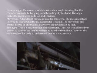 Camera angle- This scene was taken with a low angle showing that this
character seems to be hanging from the railings by his hand. The angle
makes the room seem quite tall and spacious.
Movement- A hand held camera is used for this scene. The movement feels
like you’re seeing what the main character is seeing. The movement also
creates a sense of uncertainty and worry about what can be seen.
Shot type- This is a medium shot of the character. This shot would have been
chosen so you can see that his wrist is attached to the railings. You can also
see enough of his body to understand that he is unconscious.
 