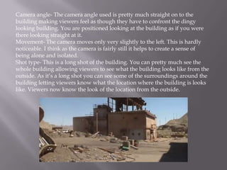 Camera angle- The camera angle used is pretty much straight on to the
building making viewers feel as though they have to confront the dingy
looking building. You are positioned looking at the building as if you were
there looking straight at it.
Movement- The camera moves only very slightly to the left. This is hardly
noticeable. I think as the camera is fairly still it helps to create a sense of
being alone and isolated.
Shot type- This is a long shot of the building. You can pretty much see the
whole building allowing viewers to see what the building looks like from the
outside. As it’s a long shot you can see some of the surroundings around the
building letting viewers know what the location where the building is looks
like. Viewers now know the look of the location from the outside.
 