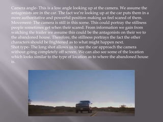 Camera angle- This is a low angle looking up at the camera. We assume the
antagonists are in the car. The fact we’re looking up at the car puts them in a
more authoritative and powerful position making us feel scared of them.
Movement- The camera is still in this scene. This could portray the stillness
people sometimes get when their scared. From information we gain from
watching the trailer we assume this could be the antagonists on their we to
the abandoned house. Therefore, the stillness portrays the fact the other
characters should be frightened as to what might happen next.
Shot type- The long shot allows us to see the car approach the camera
without going completely off screen. We can also see some of the location
which looks similar to the type of location as to where the abandoned house
is.
 