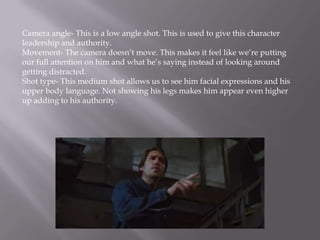 Camera angle- This is a low angle shot. This is used to give this character
leadership and authority.
Movement- The camera doesn’t move. This makes it feel like we’re putting
our full attention on him and what he’s saying instead of looking around
getting distracted.
Shot type- This medium shot allows us to see him facial expressions and his
upper body language. Not showing his legs makes him appear even higher
up adding to his authority.
 