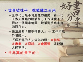 世界被抹平，挑戰隨之而來 全球化已是不可避免的趨勢，新一代工作人面臨的跳戰是，工作環境不只限於一個國家地區，競爭對手也來自四面八方。 設法成為「碰不得的人」 --- 工作不能外包的人。 「碰不得的人」分為四類： 太特殊 、 太專業 、 太深耕 、 太會調適 ，才能讓人碰不得。 世界真的是平的！ 17/18 