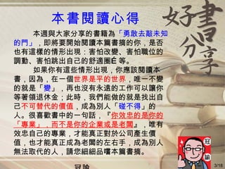 本書閱讀心得 本週與大家分享的書籍為 「勇敢去敲未知 的門」 ，即將要開始閱讀本篇書摘的你，是否 也有這樣的情形出現：害怕改變、害怕職位的 調動、害怕跳出自己的舒適圈…等。 如果你有這些情形出現，你應該閱讀本 書，因為，在一個 世界是平的世界 ，唯一不變 的就是「 變 」，再也沒有永遠的工作可以讓你 等著領退休金；此時，我們能做的就是找出自 己 不可替代的價值 ，成為別人「 碰不得 」的 人。很喜歡書中的一句話，『 你效忠的是你的 「專業」，而不是你的企業或是老闆 』，唯有 效忠自己的專業，才能真正對於公司產生價 值，也才能真正成為老闆的左右手，成為別人 無法取代的人，請您細細品嚐本篇書摘。 冠諭 3/18 