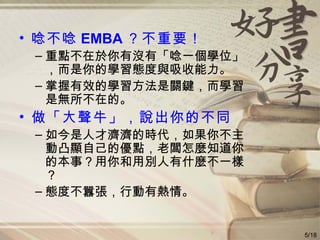 唸不唸 EMBA ？不重要！ 重點不在於你有沒有「唸一個學位」，而是你的學習態度與吸收能力。 掌握有效的學習方法是關鍵，而學習是無所不在的。 做「大聲牛」，說出你的不同 如今是人才濟濟的時代，如果你不主動凸顯自己的優點，老闆怎麼知道你的本事？用你和用別人有什麼不一樣？ 態度不囂張，行動有熱情。 5/18 
