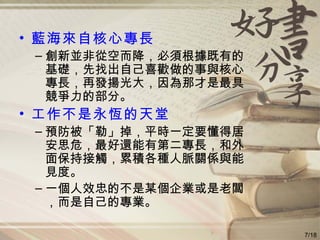 藍海來自核心專長 創新並非從空而降，必須根據既有的基礎，先找出自己喜歡做的事與核心專長，再發揚光大，因為那才是最具競爭力的部分。 工作不是永恆的天堂 預防被「勒」掉，平時一定要懂得居安思危，最好還能有第二專長，和外面保持接觸，累積各種人脈關係與能見度。 一個人效忠的不是某個企業或是老闆，而是自己的專業。 7/18 