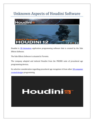 Unknown Aspects of Houdini Software
Houdini is 3D Animation application programming software that is created by the Side
Effects Software.
The Side Effects Software is situated in Toronto.
The company adapted and tailored Houdini from the PRISMS suite of procedural age
programming devices.
Its selective consideration regarding procedural age recognizes it from other 3D computer
created designs programming.
 