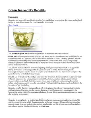 Green Tea and It's Benefits

Summary:
Green tea has remarkable good health benefits from weight loss to preventing skin cancer and and well
feeling in general.I recomand 3to 5 cup's a day for best results
More Details




The benefits of green tea are know and promoted in the asian world since centuries.
Green tea is definitely an incredibly effective and potent product which has several health benefits and
have been utilized in China as a form of medicine for hundreds of years . Drinking green tea benefits
have been documented by many research organizations. Green tea has been used for long to help
remedy all problems right from headaches to depression and in many cases in the treatment of other
serious medical conditions.
The benefits include reduction in the risk of getting esophageal cancer by as much as sixty percent
(60%). It’s because of the compound in the green tea tends to inhibit the cancer cell growth.
Consumption of green tea also results in lowered levels of cholesterol and it also tends to improve the
good cholesterol to the bad cholesterol ratio.
Benefits can be noted over the medical conditions that it resolves. The consumption of green tea tends
to benefit conditions like cancer, impaired immune function, rheumatoid arthritis, cardiovascular
disease, infections and high cholesterol levels. Green tea is helpful as it contains epigallocatechin
gallate which is an especially powerful antioxidant. This helps in killing of cancer cells and inhibits the
formation of any blood clots.
Green tea benefits therefore include reduced risk of developing thrombosis which can lead to stroke
and heart attacks. Green tea can also prevent decaying of teeth because green tea can destroy the
bacteria that are the culprit for causing dental plaque. Several skin preparations containing green tea are
also available in the market.


Green tea is also effective in weight loss. Drinking of green tea causes increased metabolism of fat
and this means the rate at which the calories or fat are burned increases. The epigallocatechin gallate
contents inside the green tea lead to increasing noradrenaline and this helps to increased metabolism
and reduced appetite thereby contributing to weight loss.
 