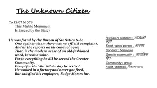 The Unknown Citizen
To JS/07 M 378
This Marble Monument
Is Erected by the State)
He was found by the Bureau of Statistics to be
One against whom there was no official complaint,
And all the reports on his conduct agree
That, in the modern sense of an old-fashioned
word, he was a saint,
For in everything he did he served the Greater
Community.
Except for the War till the day he retired
He worked in a factory and never got fired,
But satisfied his employers, Fudge Motors Inc.
Bureau of statistics : स ांख्यिकी
ब्यूरो
Saint : good person , आचरण
Conduct : behaviour
Greater community : स म जिक
जित
Community : group
Fired : dismiss ,जिक ल ि ि
 