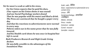 Yet he wasn't a scab or odd in his views,
For his Union reports that he paid his dues,
(Our report on his Union shows it was sound)
And our Social Psychology workers found
That he was popular with his mates and liked a drink.
The Press are convinced that he bought a paper every
day
And that his reactions to advertisements were normal
in every way.
Policies taken out in his name prove that he was fully
insured,
And his Health-card shows he was once in hospital but
left it cured.
Both Producers Research and High-Grade Living
declare
He was fully sensible to the advantages of the
Instalment Plan
Scab : odd , जिजचत्र
Dues : expected at or planned for at a
certain time
Union : सांघ
Social psychology : स म जिक
मिोजिज्ञ ि
Mates : friends
Press : media
Convince : satisfy
Cured : recover
Sensible : mature
 