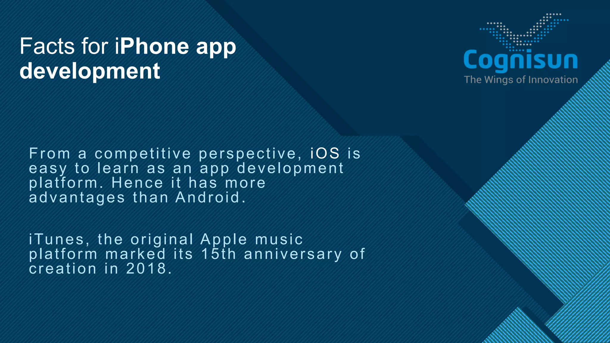 Click to edit Master title style
6
From a competitive perspective, iOS is
easy to learn as an app development
platform. Hence it has more
advantages than Android.
iTunes, the original Apple music
platform marked its 15th anniversary of
creation in 2018.
Facts for iPhone app
development
 