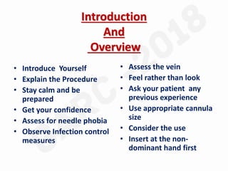 Introduction
And
Overview
• Introduce Yourself
• Explain the Procedure
• Stay calm and be
prepared
• Get your confidence
• Assess for needle phobia
• Observe Infection control
measures
• Assess the vein
• Feel rather than look
• Ask your patient any
previous experience
• Use appropriate cannula
size
• Consider the use
• Insert at the non-
dominant hand first
 