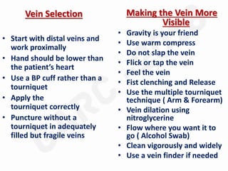 Vein Selection
• Start with distal veins and
work proximally
• Hand should be lower than
the patient’s heart
• Use a BP cuff rather than a
tourniquet
• Apply the
tourniquet correctly
• Puncture without a
tourniquet in adequately
filled but fragile veins
Making the Vein More
Visible
• Gravity is your friend
• Use warm compress
• Do not slap the vein
• Flick or tap the vein
• Feel the vein
• Fist clenching and Release
• Use the multiple tourniquet
technique ( Arm & Forearm)
• Vein dilation using
nitroglycerine
• Flow where you want it to
go ( Alcohol Swab)
• Clean vigorously and widely
• Use a vein finder if needed
 