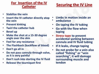 For Insertion of the IV
Catheter
• Stabilize the vein
• Insert the IV catheter directly atop
the vein
• Prevent kinking
• Twirl the catheter hub
• Bevel up
• Make the shot at a 15-30 degree
angle over the skin
• Feel for any resistance
• The Flashback (backflow of blood)
• Don’t go all in
• Do not pass cannula through valve,
as it is very painful
• Don’t rush into starting the IV fluid
• Release the tourniquet first
Securing the IV Line
• Limbs in motion inside an
ambulance
• On taping the IV tubing
• Go with the flow when
taping
• Stress tape to prevent
accidental yanking between
cannula and IV fluid tubing
• If it leaks, change taping
• Do not probe for a vein also
called “fishing” or “vein
searching”, it will damage
surrounding muscle and
tendon
 