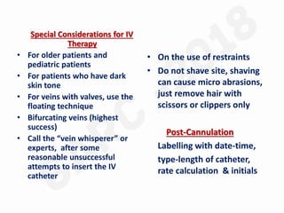 Special Considerations for IV
Therapy
• For older patients and
pediatric patients
• For patients who have dark
skin tone
• For veins with valves, use the
floating technique
• Bifurcating veins (highest
success)
• Call the “vein whisperer” or
experts, after some
reasonable unsuccessful
attempts to insert the IV
catheter
• On the use of restraints
• Do not shave site, shaving
can cause micro abrasions,
just remove hair with
scissors or clippers only
Post-Cannulation
Labelling with date-time,
type-length of catheter,
rate calculation & initials
 