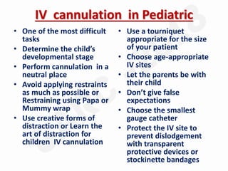 IV cannulation in Pediatric
• One of the most difficult
tasks
• Determine the child’s
developmental stage
• Perform cannulation in a
neutral place
• Avoid applying restraints
as much as possible or
Restraining using Papa or
Mummy wrap
• Use creative forms of
distraction or Learn the
art of distraction for
children IV cannulation
• Use a tourniquet
appropriate for the size
of your patient
• Choose age-appropriate
IV sites
• Let the parents be with
their child
• Don’t give false
expectations
• Choose the smallest
gauge catheter
• Protect the IV site to
prevent dislodgement
with transparent
protective devices or
stockinette bandages
 