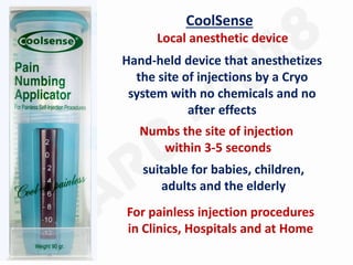 CoolSense
Local anesthetic device
Hand-held device that anesthetizes
the site of injections by a Cryo
system with no chemicals and no
after effects
Numbs the site of injection
within 3-5 seconds
suitable for babies, children,
adults and the elderly
For painless injection procedures
in Clinics, Hospitals and at Home
 