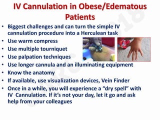 IV Cannulation in Obese/Edematous
Patients
• Biggest challenges and can turn the simple IV
cannulation procedure into a Herculean task
• Use warm compress
• Use multiple tourniquet
• Use palpation techniques
• Use longer cannula and an illuminating equipment
• Know the anatomy
• If available, use visualization devices, Vein Finder
• Once in a while, you will experience a “dry spell” with
IV Cannulation. If it’s not your day, let it go and ask
help from your colleagues
 