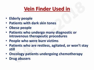 Vein Finder Used in
• Elderly people
• Patients with dark skin tones
• Obese people
• Patients who undergo many diagnostic or
intravenous therapeutic procedures
• People who were burn victims
• Patients who are restless, agitated, or won’t stay
still
• Oncology patients undergoing chemotherapy
• Drug abusers
 