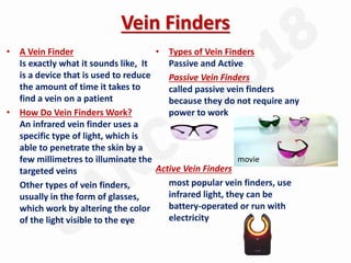 Vein Finders
• A Vein Finder
Is exactly what it sounds like, It
is a device that is used to reduce
the amount of time it takes to
find a vein on a patient
• How Do Vein Finders Work?
An infrared vein finder uses a
specific type of light, which is
able to penetrate the skin by a
few millimetres to illuminate the
targeted veins
Other types of vein finders,
usually in the form of glasses,
which work by altering the color
of the light visible to the eye
• Types of Vein Finders
Passive and Active
Passive Vein Finders
called passive vein finders
because they do not require any
power to work
Active Vein Finders
most popular vein finders, use
infrared light, they can be
battery-operated or run with
electricity
movie
 