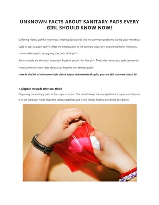 UNKNOWN FACTS ABOUT SANITARY PADS EVERY
GIRL SHOULD KNOW NOW!
Suffering nights, painful mornings, irritating day outs! Is this the common problems during your menstrual
cycle or was it a past story? After the introduction of the sanitary pads, girls experience fresh mornings,
comfortable nights, easy going day outs! isn’t girls?
Sanitary pads are the most important hygiene product for the girls. That’s the reason you girls deserve to
know some unknown facts about your hygiene and sanitary pads!
Here is the list of unknown facts about wipes and menstrual cycle, you are still unaware about it!
1. Dispose the pads after use. How?
Disposing the sanitary pads is the major concern. One should wrap the used pad into a paper and dispose
it in the garbage, never flush the sanitary pad because it will not be flushed and block the drains!
 