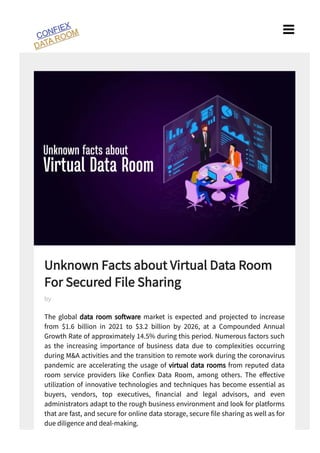Unknown Facts about Virtual Data Room
For Secured File Sharing
The global data room software market is expected and projected to increase
from $ . billion in to $ . billion by , at a Compounded Annual
Growth Rate of approximately . % during this period. Numerous factors such
as the increasing importance of business data due to complexities occurring
during M&A activities and the transition to remote work during the coronavirus
pandemic are accelerating the usage of virtual data rooms from reputed data
room service providers like Con ex Data Room, among others. The e ective
utilization of innovative technologies and techniques has become essential as
buyers, vendors, top executives, nancial and legal advisors, and even
administrators adapt to the rough business environment and look for platforms
that are fast, and secure for online data storage, secure le sharing as well as for
due diligence and deal-making.
by

 