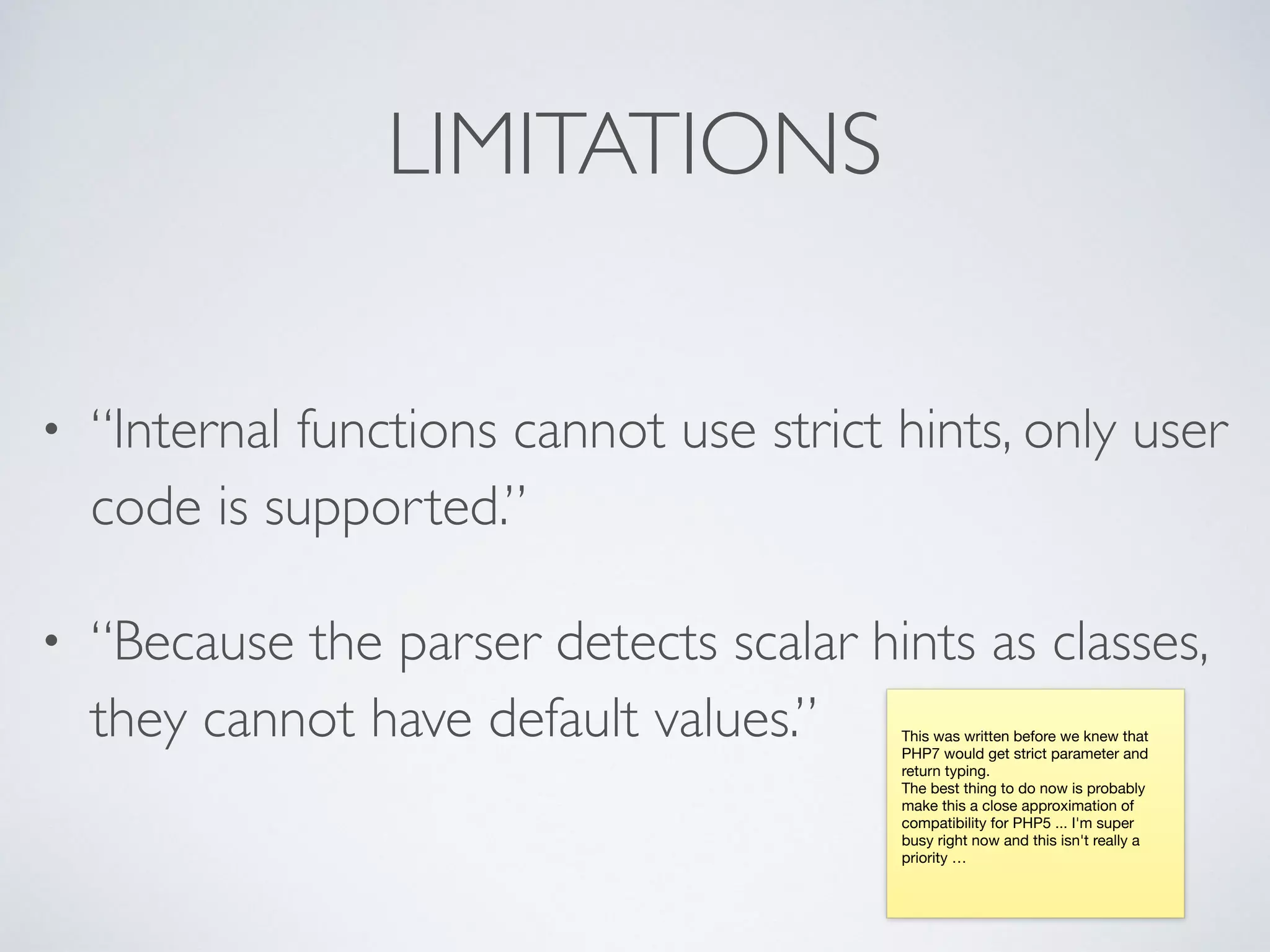 LIMITATIONS
• “Internal functions cannot use strict hints, only user
code is supported.”
• “Because the parser detects scalar hints as classes,
they cannot have default values.” This was written before we knew that
PHP7 would get strict parameter and
return typing.

The best thing to do now is probably
make this a close approximation of
compatibility for PHP5 ... I'm super
busy right now and this isn't really a
priority …

 