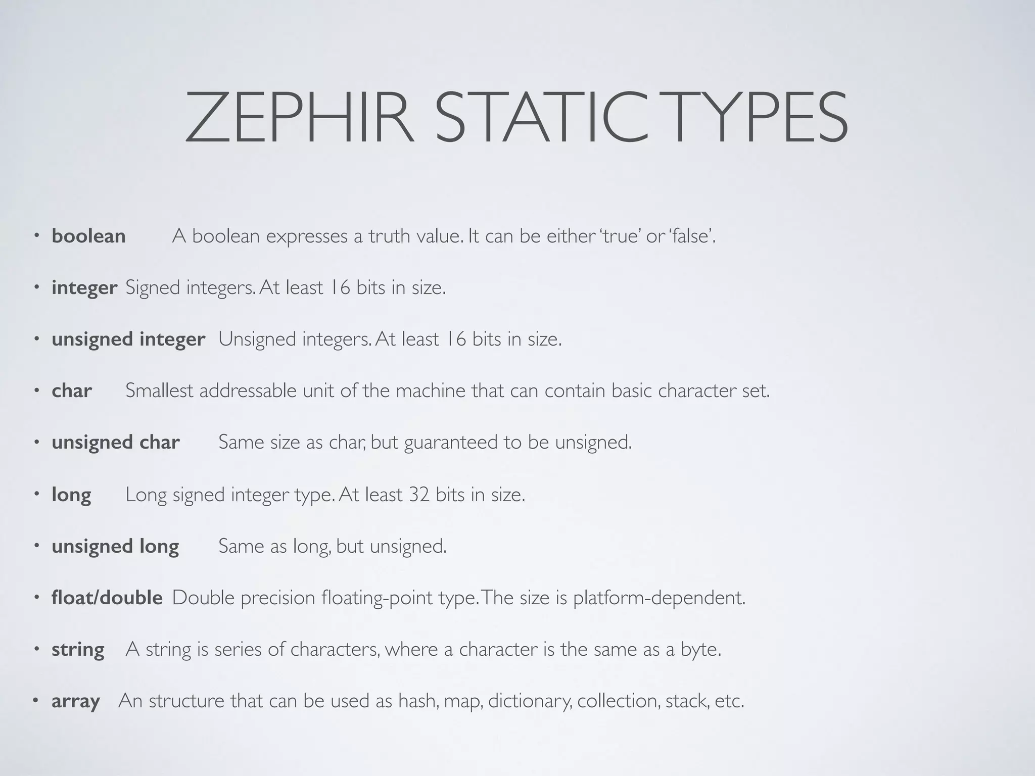ZEPHIR STATICTYPES
• boolean A boolean expresses a truth value. It can be either ‘true’ or ‘false’.
• integer Signed integers.At least 16 bits in size.
• unsigned integer Unsigned integers.At least 16 bits in size.
• char Smallest addressable unit of the machine that can contain basic character set.
• unsigned char Same size as char, but guaranteed to be unsigned.
• long Long signed integer type.At least 32 bits in size.
• unsigned long Same as long, but unsigned.
• ﬂoat/double Double precision ﬂoating-point type.The size is platform-dependent.
• string A string is series of characters, where a character is the same as a byte.
• array An structure that can be used as hash, map, dictionary, collection, stack, etc.
 