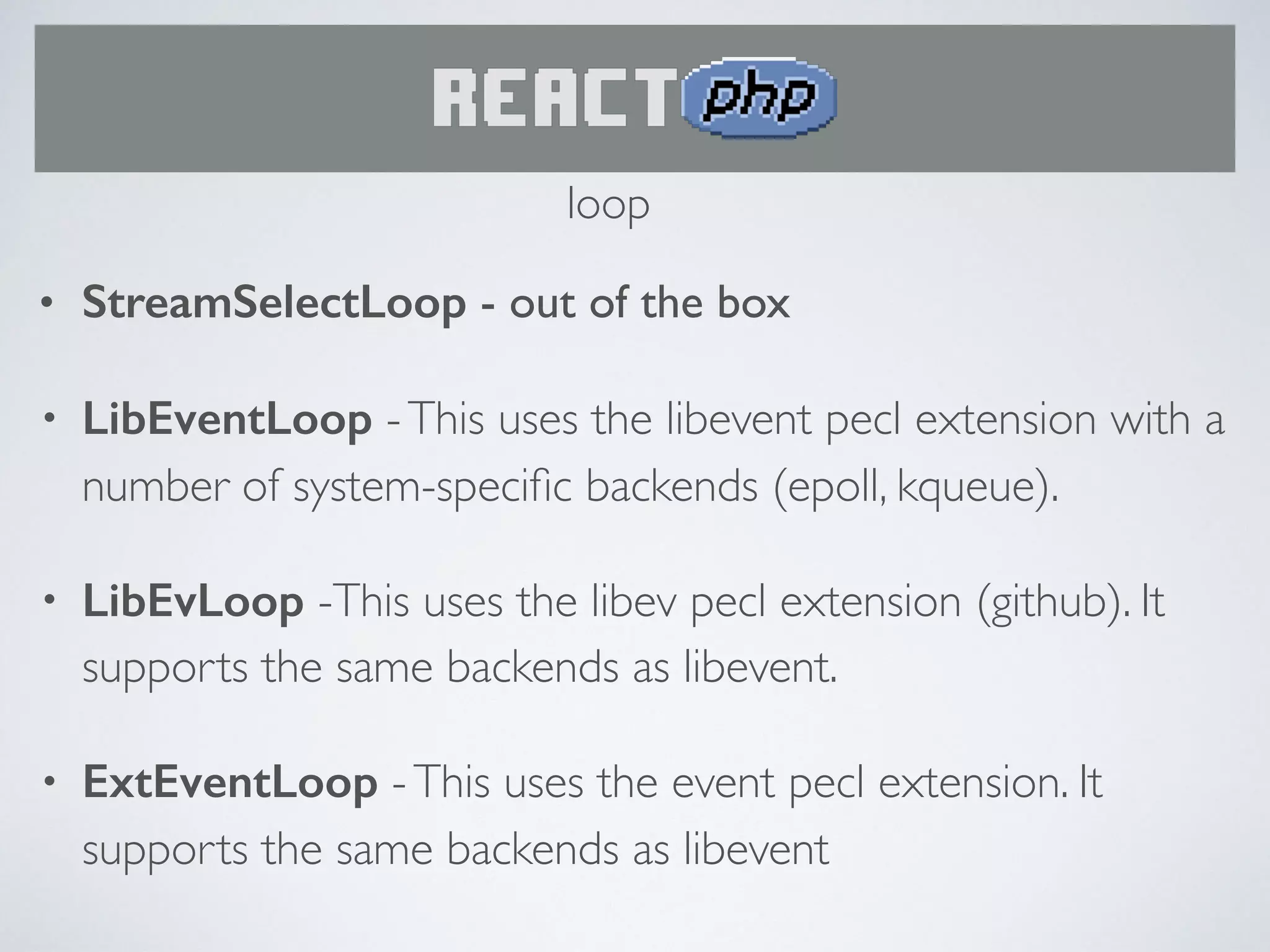 • StreamSelectLoop - out of the box
• LibEventLoop -This uses the libevent pecl extension with a
number of system-speciﬁc backends (epoll, kqueue).
• LibEvLoop -This uses the libev pecl extension (github). It
supports the same backends as libevent.
• ExtEventLoop -This uses the event pecl extension. It
supports the same backends as libevent
loop
 