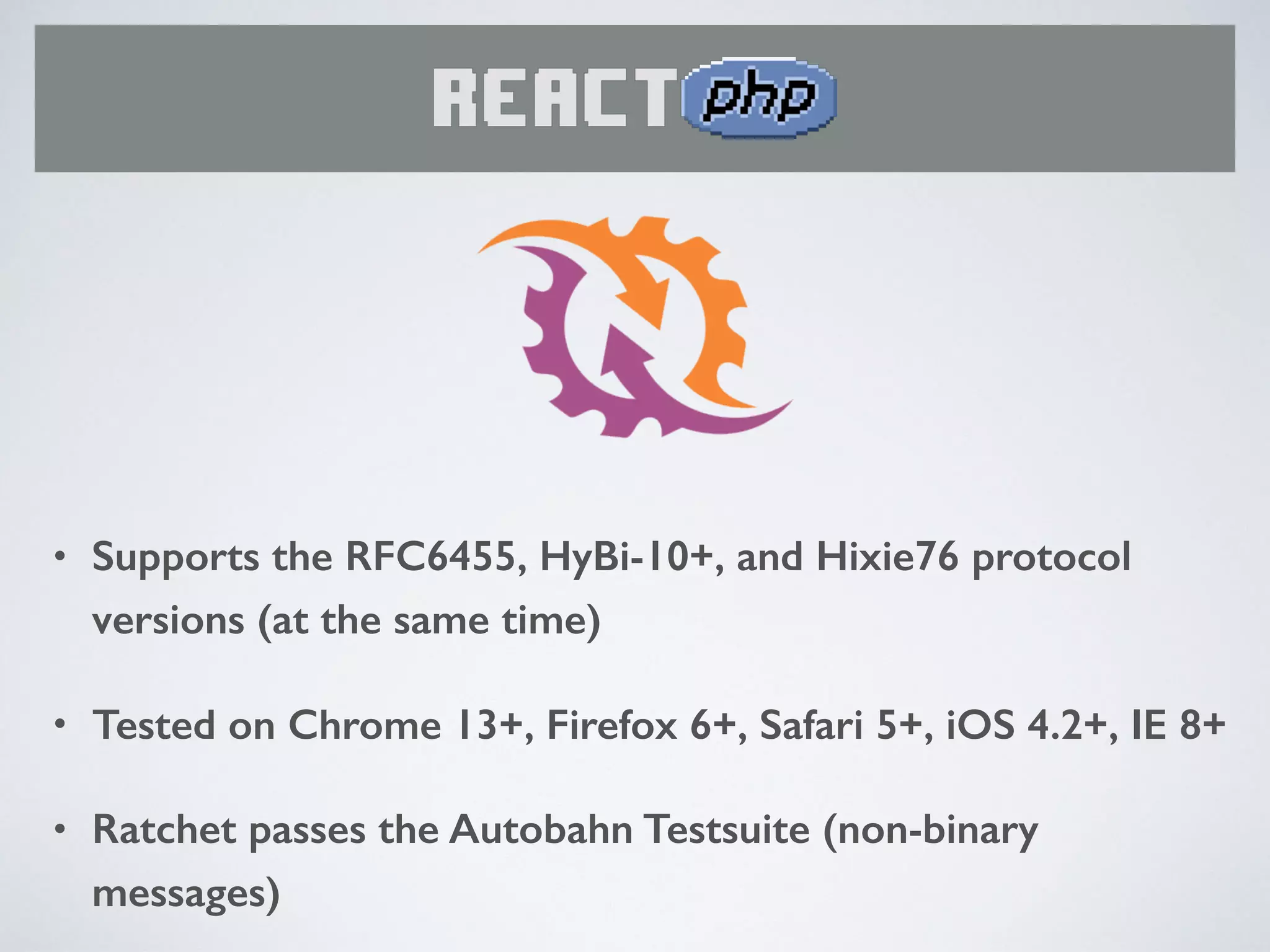 • Supports the RFC6455, HyBi-10+, and Hixie76 protocol
versions (at the same time)
• Tested on Chrome 13+, Firefox 6+, Safari 5+, iOS 4.2+, IE 8+
• Ratchet passes the Autobahn Testsuite (non-binary
messages)
 