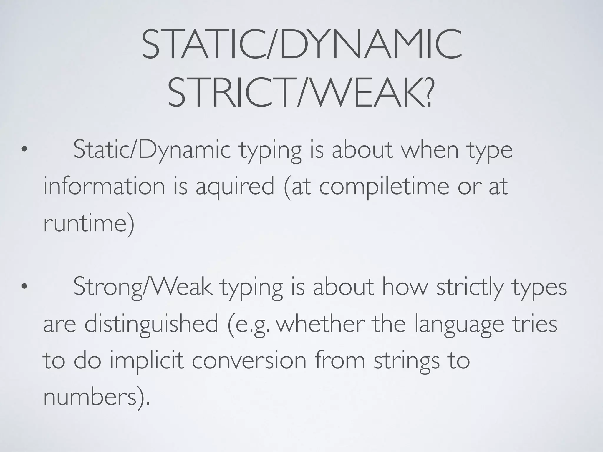 STATIC/DYNAMIC
STRICT/WEAK?
• Static/Dynamic typing is about when type
information is aquired (at compiletime or at
runtime)
• Strong/Weak typing is about how strictly types
are distinguished (e.g. whether the language tries
to do implicit conversion from strings to
numbers).
 
