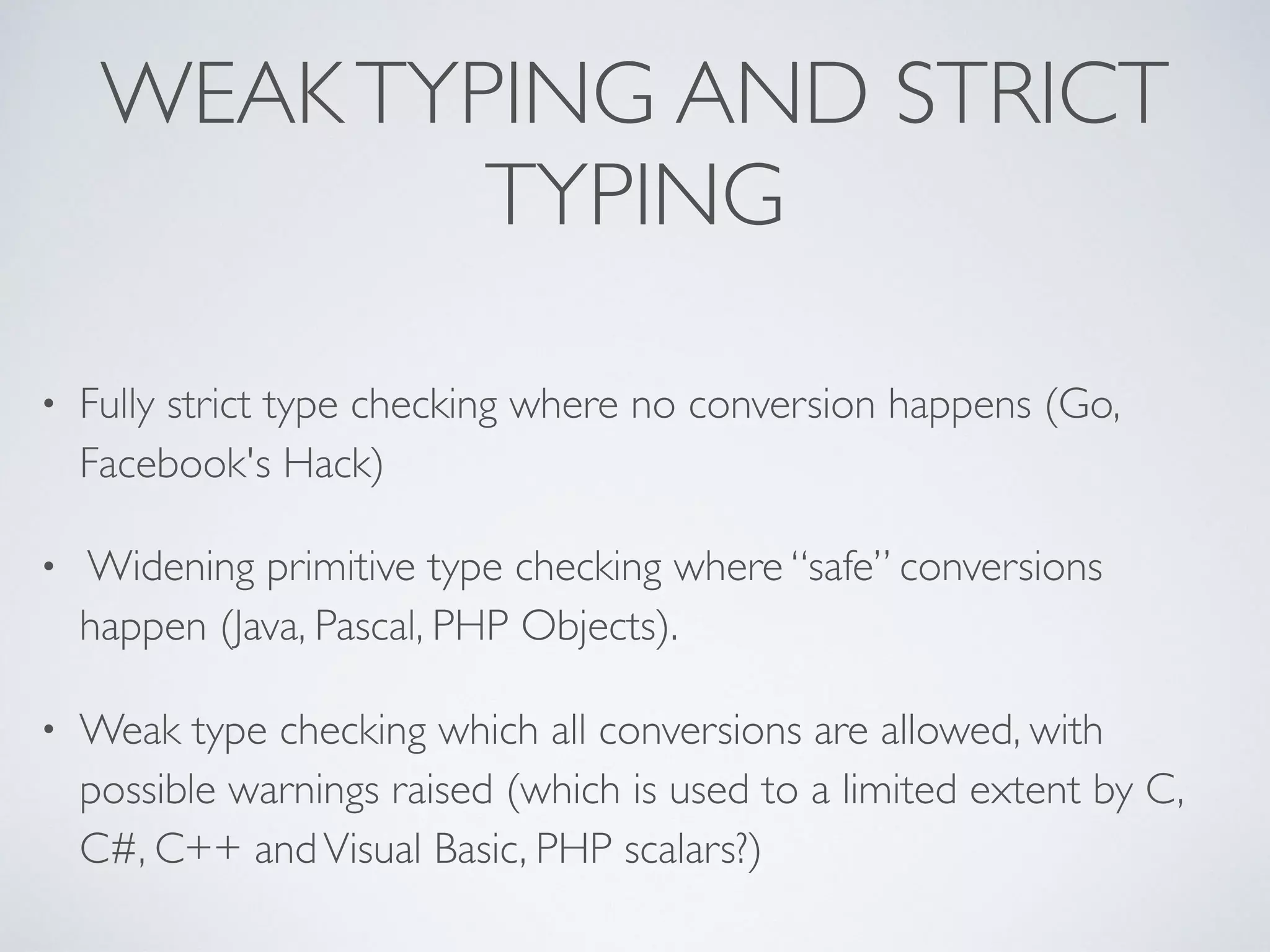 WEAKTYPING AND STRICT
TYPING
• Fully strict type checking where no conversion happens (Go,
Facebook's Hack)
• Widening primitive type checking where “safe” conversions
happen (Java, Pascal, PHP Objects).
• Weak type checking which all conversions are allowed, with
possible warnings raised (which is used to a limited extent by C,
C#, C++ andVisual Basic, PHP scalars?)
 