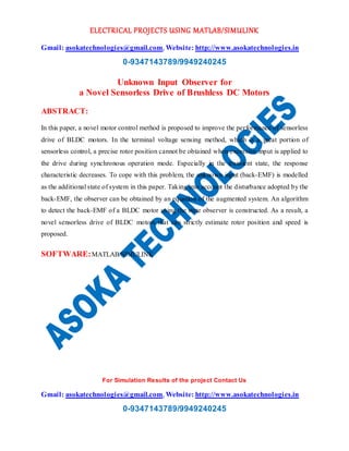 ELECTRICAL PROJECTS USING MATLAB/SIMULINK
Gmail: asokatechnologies@gmail.com, Website: http://www.asokatechnologies.in
0-9347143789/9949240245
For Simulation Results of the project Contact Us
Gmail: asokatechnologies@gmail.com, Website: http://www.asokatechnologies.in
0-9347143789/9949240245
Unknown Input Observer for
a Novel Sensorless Drive of Brushless DC Motors
ABSTRACT:
In this paper, a novel motor control method is proposed to improve the performance of sensorless
drive of BLDC motors. In the terminal voltage sensing method, which is a great portion of
sensorless control, a precise rotor position cannot be obtained when excessive input is applied to
the drive during synchronous operation mode. Especially in the transient state, the response
characteristic decreases. To cope with this problem, the unknown input (back-EMF) is modelled
as the additional state of system in this paper. Taking into account the disturbance adopted by the
back-EMF, the observer can be obtained by an equation of the augmented system. An algorithm
to detect the back-EMF of a BLDC motor using the state observer is constructed. As a result, a
novel sensorless drive of BLDC motors that can strictly estimate rotor position and speed is
proposed.
SOFTWARE:MATLAB/SIMULINK
 