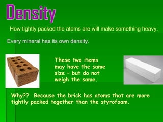 Density How tightly packed the atoms are will make something heavy. Every mineral has its own density. These two items may have the same size – but do not weigh the same. Why??  Because the brick has atoms that are more tightly packed together than the styrofoam. 