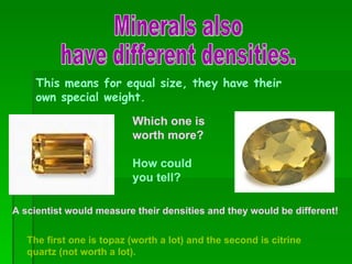 Minerals also  have different densities. This means for equal size, they have their own special weight. http://www.palagems.com Which one is worth more? How could you tell? The first one is topaz (worth a lot) and the second is citrine quartz (not worth a lot). A scientist would measure their densities and they would be different! 