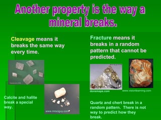 Another property is the way a mineral breaks. Cleavage  means it breaks the same way every time. Fracture  means it breaks in a random pattern that cannot be predicted. www.mrsciguy.com  Calcite and halite break a special way. donsmaps.com  www.visionlearning.com  Quartz and chert break in a random pattern.  There is not way to predict how they break. 