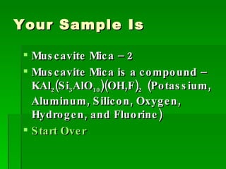 Your Sample Is Muscavite Mica – 2 Muscavite Mica is a compound – KAl 2 (Si 3 AlO 10 )(OH,F) 2  (Potassium, Aluminum, Silicon, Oxygen, Hydrogen, and Fluorine) Start Over 