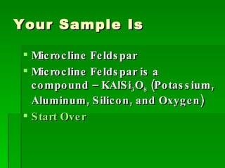 Your Sample Is Microcline Feldspar Microcline Feldspar is a compound – KAlSi 3 O 8  (Potassium, Aluminum, Silicon, and Oxygen) Start Over 