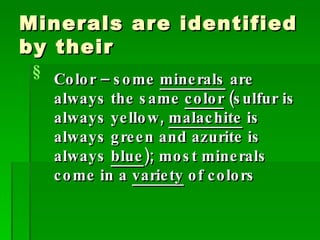 Minerals are identified by their Color – some  minerals  are always the same  color  (sulfur is always yellow,  malachite  is always green and azurite is always  blue ); most minerals come in a  variety  of colors 